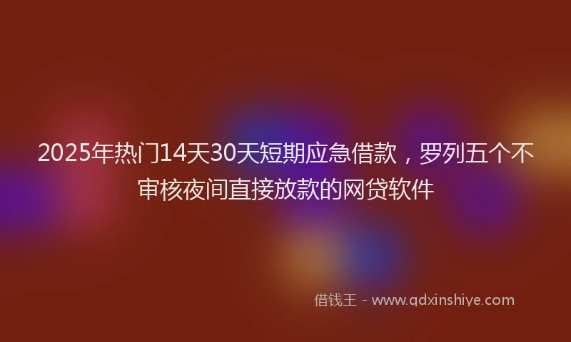2025年热门14天30天短期应急借款，罗列五个不审核夜间直接放款的网贷软件