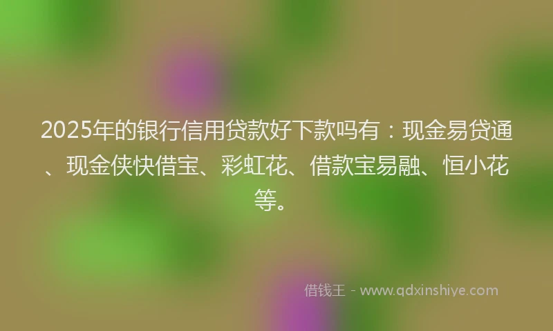 2025年的银行信用贷款好下款吗有：现金易贷通、现金侠快借宝、彩虹花、借款宝易融、恒小花等。