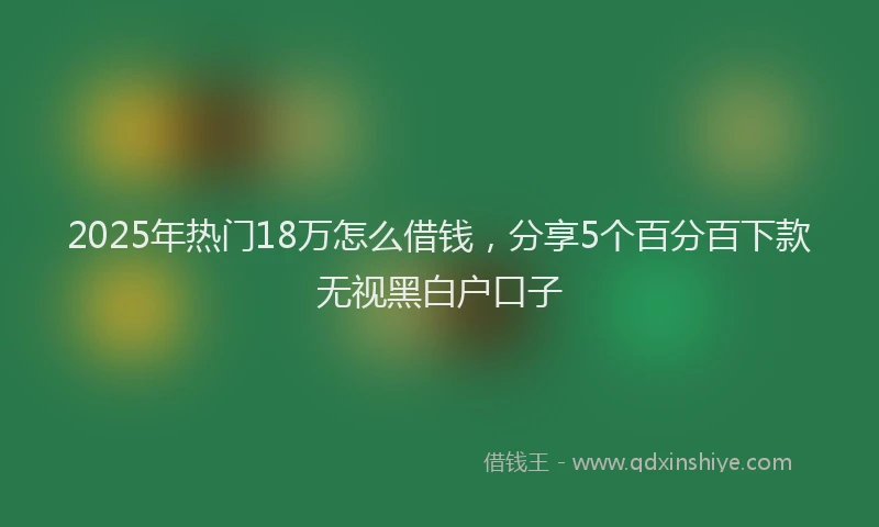 2025年热门18万怎么借钱，分享5个百分百下款无视黑白户口子