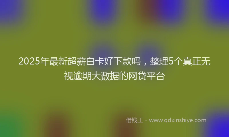 2025年最新超薪白卡好下款吗，整理5个真正无视逾期大数据的网贷平台