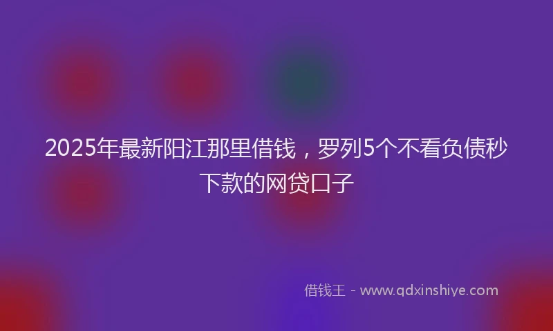 2025年最新阳江那里借钱，罗列5个不看负债秒下款的网贷口子