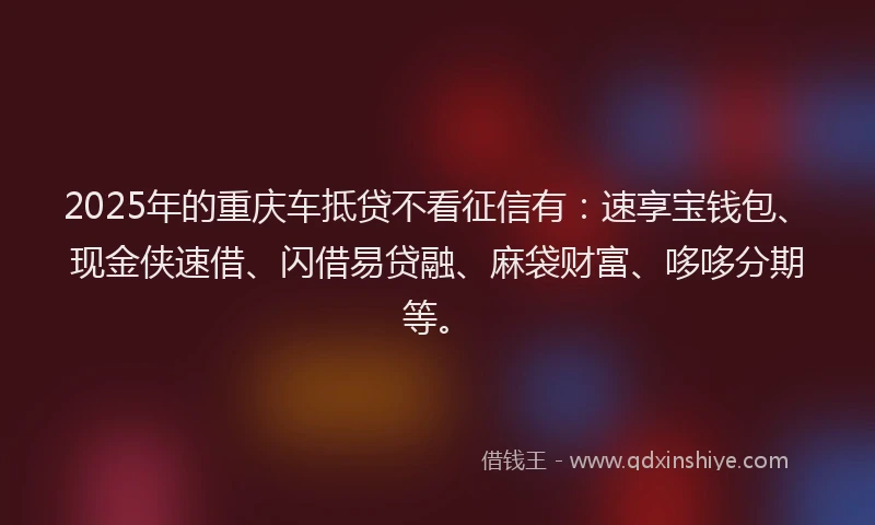 2025年的重庆车抵贷不看征信有：速享宝钱包、现金侠速借、闪借易贷融、麻袋财富、哆哆分期等。
