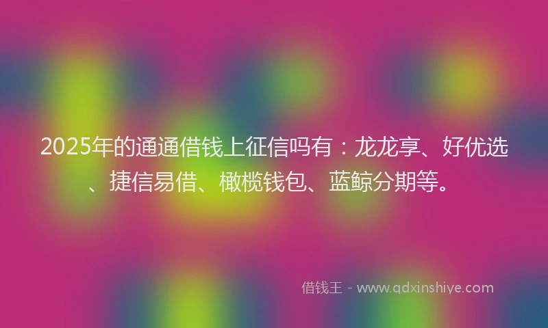 2025年的通通借钱上征信吗有：龙龙享、好优选、捷信易借、橄榄钱包、蓝鲸分期等。
