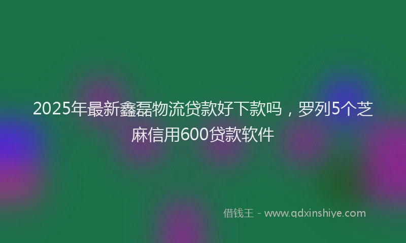 2025年最新鑫磊物流贷款好下款吗，罗列5个芝麻信用600贷款软件