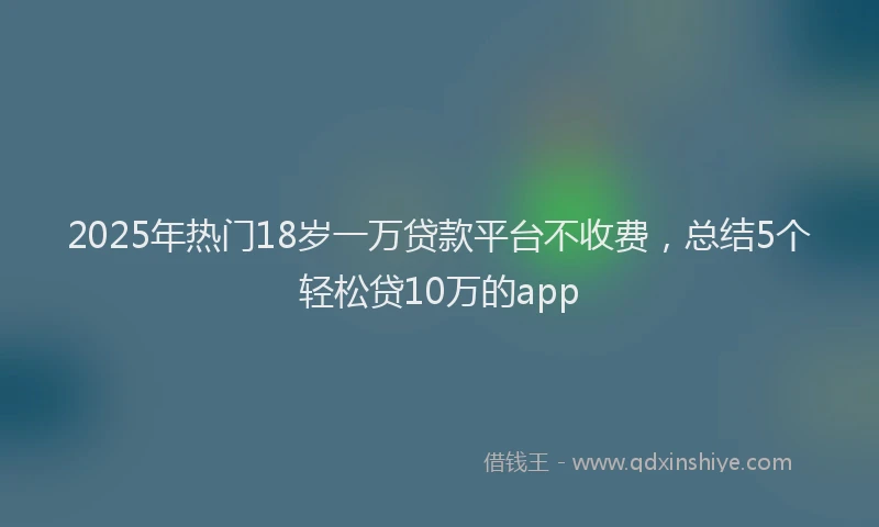 2025年热门18岁一万贷款平台不收费，总结5个轻松贷10万的app