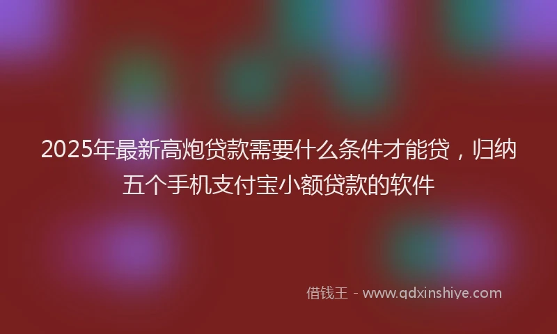 2025年最新高炮贷款需要什么条件才能贷，归纳五个手机支付宝小额贷款的软件
