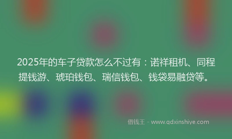 2025年的车子贷款怎么不过有：诺祥租机、同程提钱游、琥珀钱包、瑞信钱包、钱袋易融贷等。