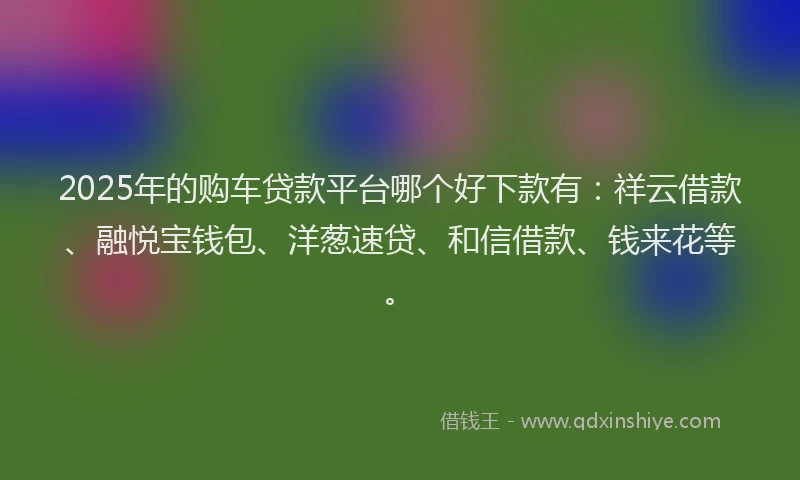 2025年的购车贷款平台哪个好下款有：祥云借款、融悦宝钱包、洋葱速贷、和信借款、钱来花等。