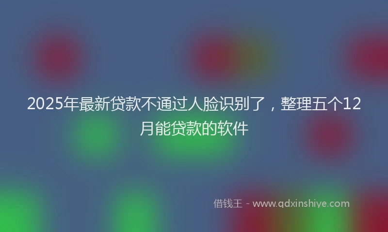 2025年最新贷款不通过人脸识别了，整理五个12月能贷款的软件