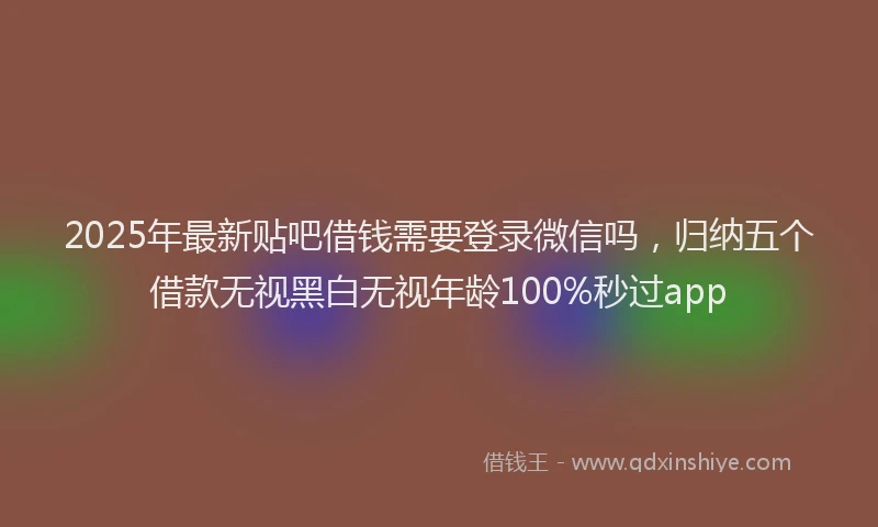 2025年最新贴吧借钱需要登录微信吗，归纳五个借款无视黑白无视年龄100%秒过app