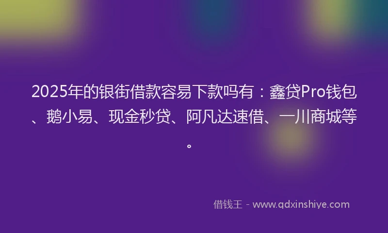 2025年的银街借款容易下款吗有：鑫贷Pro钱包、鹅小易、现金秒贷、阿凡达速借、一川商城等。