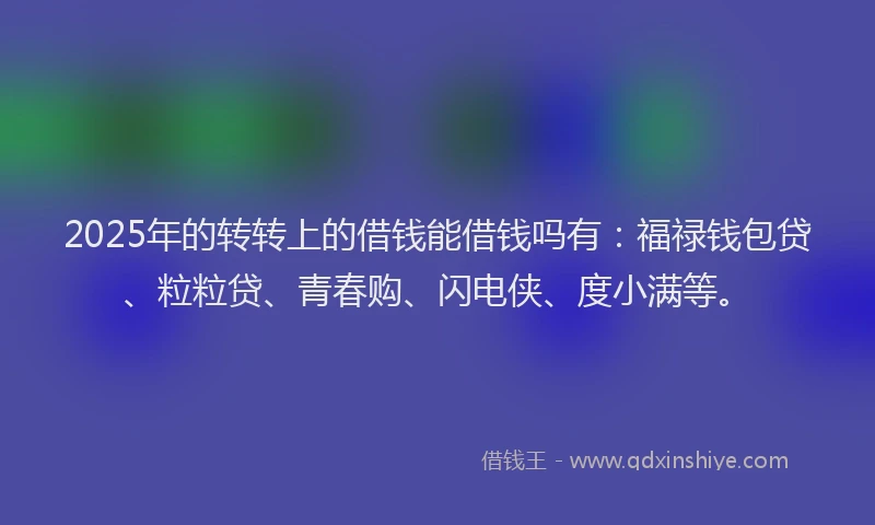 2025年的转转上的借钱能借钱吗有：福禄钱包贷、粒粒贷、青春购、闪电侠、度小满等。