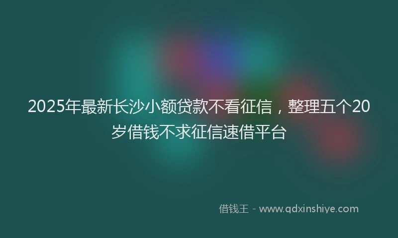 2025年最新长沙小额贷款不看征信，整理五个20岁借钱不求征信速借平台