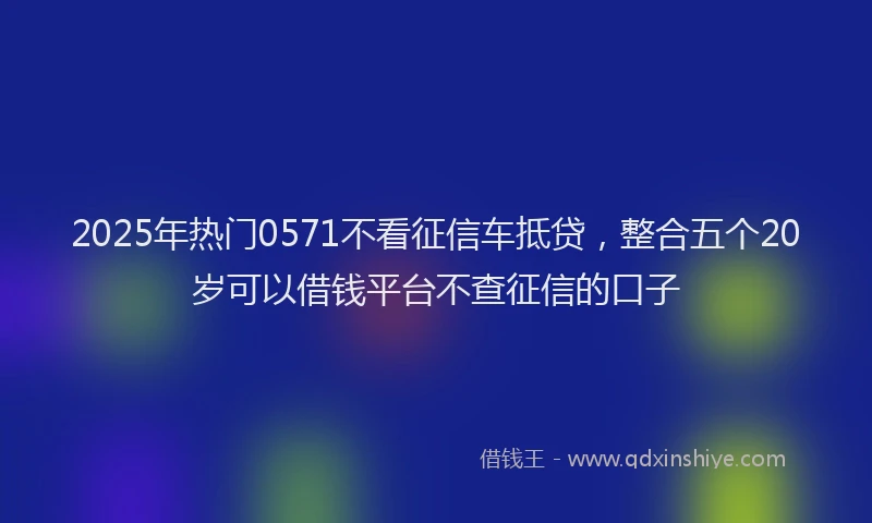 2025年热门0571不看征信车抵贷，整合五个20岁可以借钱平台不查征信的口子