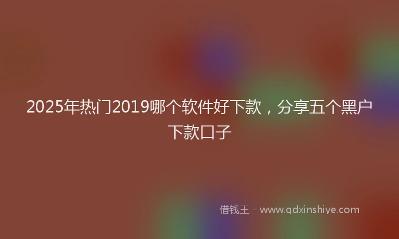2025年热门2019哪个软件好下款，分享五个黑户下款口子