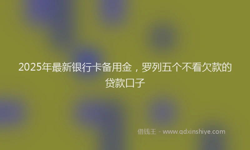 2025年最新银行卡备用金，罗列五个不看欠款的贷款口子