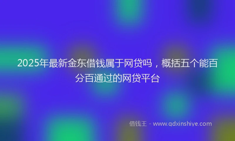 2025年最新金东借钱属于网贷吗，概括五个能百分百通过的网贷平台