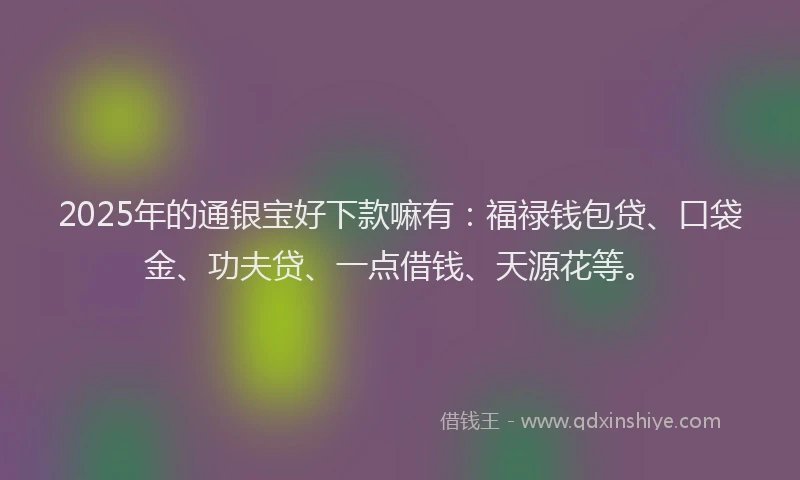 2025年的通银宝好下款嘛有：福禄钱包贷、口袋金、功夫贷、一点借钱、天源花等。