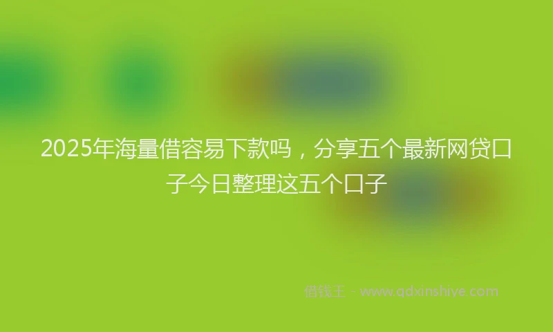 2025年海量借容易下款吗，分享五个最新网贷口子今日整理这五个口子
