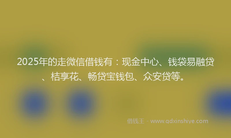 2025年的走微信借钱有：现金中心、钱袋易融贷、桔享花、畅贷宝钱包、众安贷等。