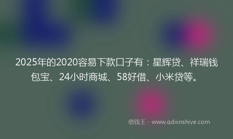 2025年的2020容易下款口子有：星辉贷、祥瑞钱包宝、24小时商城、58好借、小米贷等。