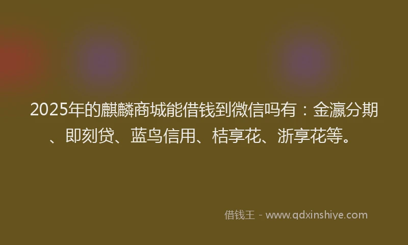 2025年的麒麟商城能借钱到微信吗有：金瀛分期、即刻贷、蓝鸟信用、桔享花、浙享花等。