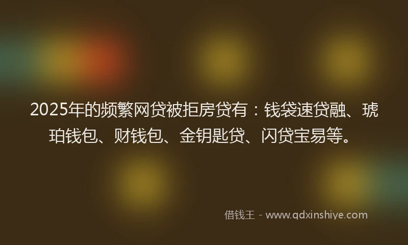 2025年的频繁网贷被拒房贷有：钱袋速贷融、琥珀钱包、财钱包、金钥匙贷、闪贷宝易等。