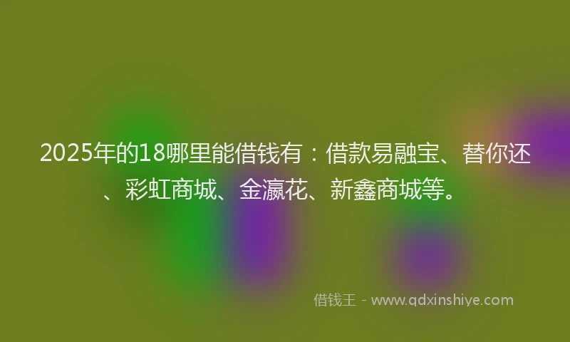 2025年的18哪里能借钱有：借款易融宝、替你还、彩虹商城、金瀛花、新鑫商城等。