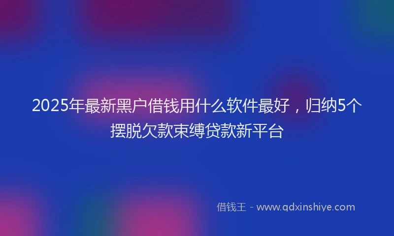 2025年最新黑户借钱用什么软件最好，归纳5个摆脱欠款束缚贷款新平台