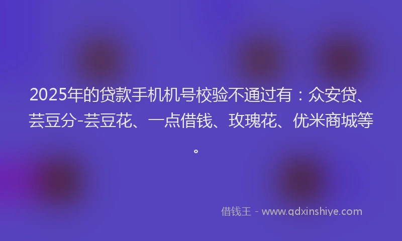 2025年的贷款手机机号校验不通过有：众安贷、芸豆分-芸豆花、一点借钱、玫瑰花、优米商城等。