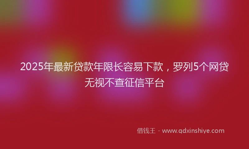 2025年最新贷款年限长容易下款，罗列5个网贷无视不查征信平台