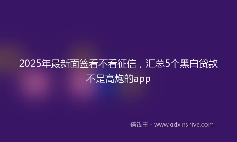 2025年最新面签看不看征信，汇总5个黑白贷款不是高炮的app