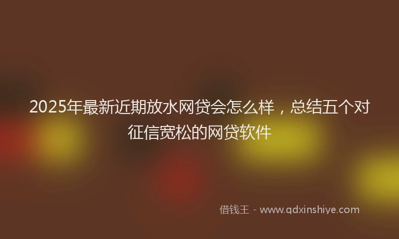 2025年最新近期放水网贷会怎么样，总结五个对征信宽松的网贷软件