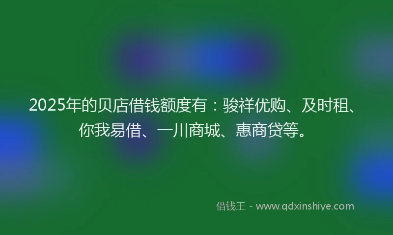2025年的贝店借钱额度有：骏祥优购、及时租、你我易借、一川商城、惠商贷等。