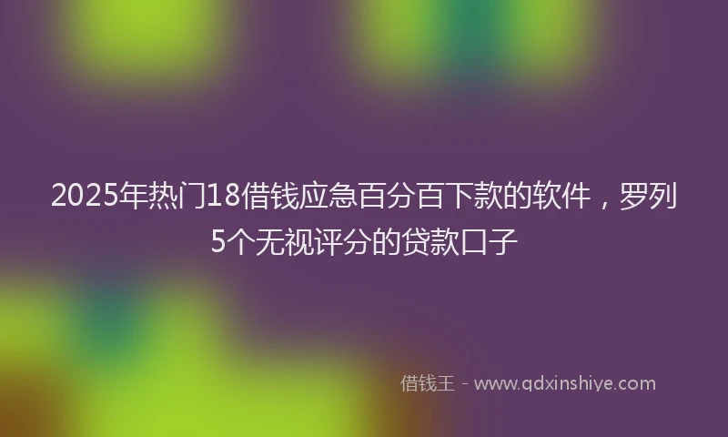 2025年热门18借钱应急百分百下款的软件，罗列5个无视评分的贷款口子