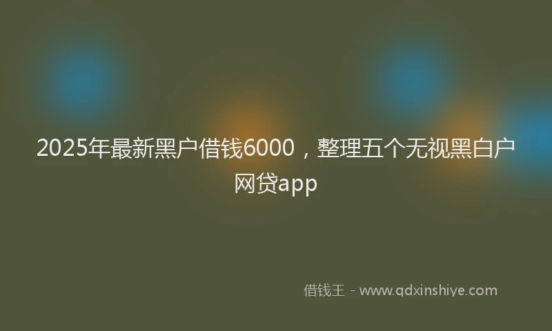2025年最新黑户借钱6000，整理五个无视黑白户网贷app