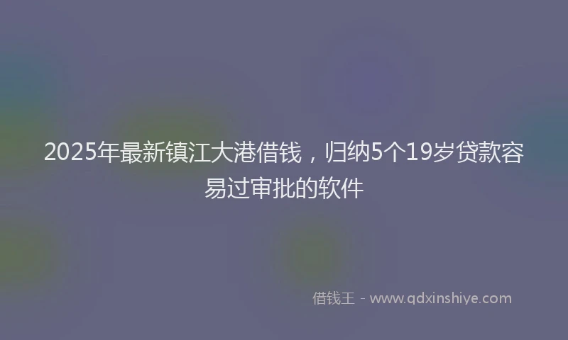 2025年最新镇江大港借钱，归纳5个19岁贷款容易过审批的软件