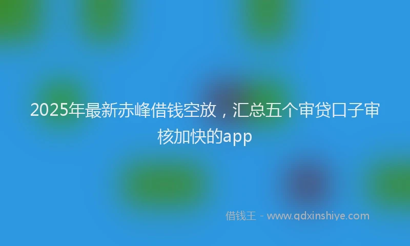 2025年最新赤峰借钱空放，汇总五个审贷口子审核加快的app