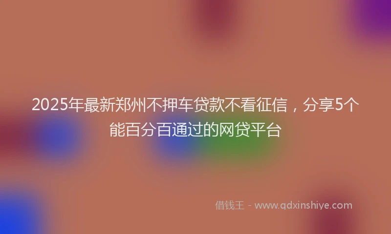 2025年最新郑州不押车贷款不看征信，分享5个能百分百通过的网贷平台