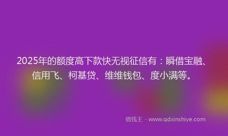2025年的额度高下款快无视征信有：瞬借宝融、信用飞、柯基贷、维维钱包、度小满等。