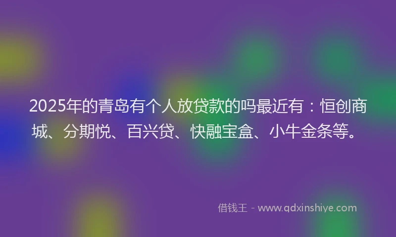 2025年的青岛有个人放贷款的吗最近有：恒创商城、分期悦、百兴贷、快融宝盒、小牛金条等。