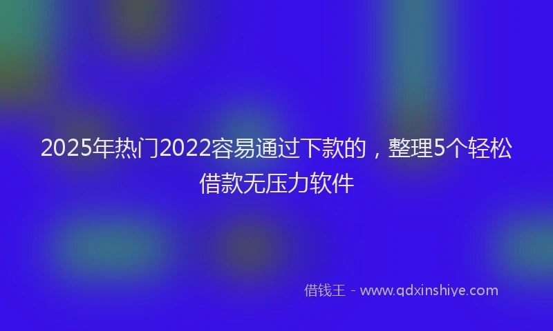 2025年热门2022容易通过下款的，整理5个轻松借款无压力软件