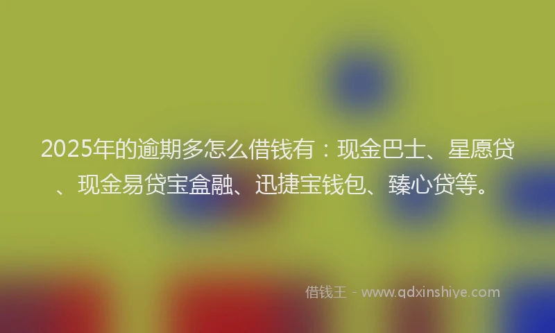 2025年的逾期多怎么借钱有：现金巴士、星愿贷、现金易贷宝盒融、迅捷宝钱包、臻心贷等。