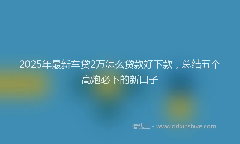 2025年最新车贷2万怎么贷款好下款，总结五个高炮必下的新口子
