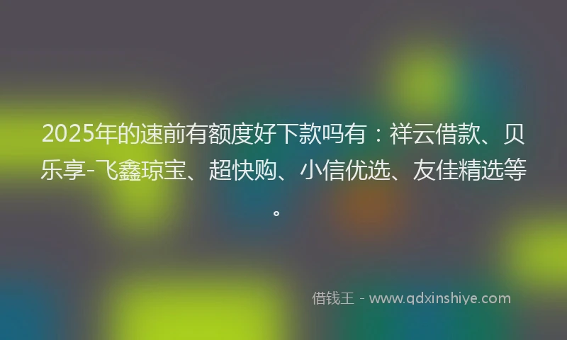 2025年的速前有额度好下款吗有：祥云借款、贝乐享-飞鑫琼宝、超快购、小信优选、友佳精选等。