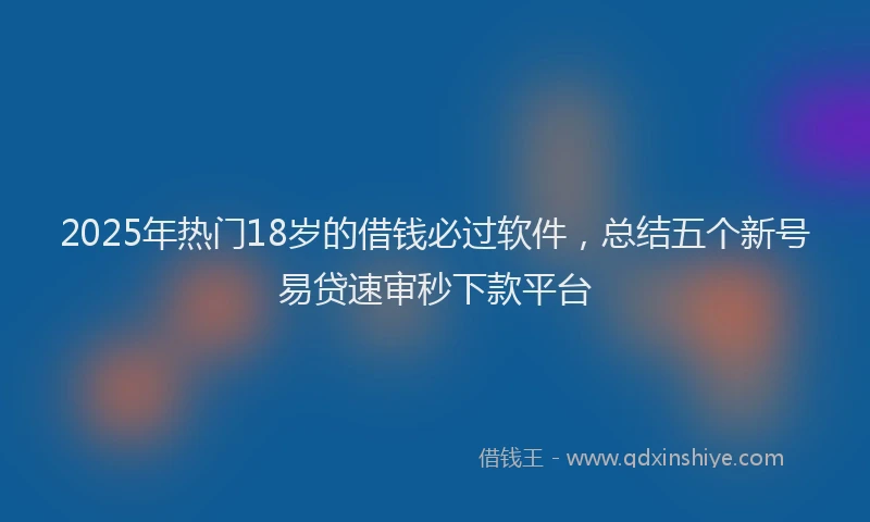 2025年热门18岁的借钱必过软件，总结五个新号易贷速审秒下款平台