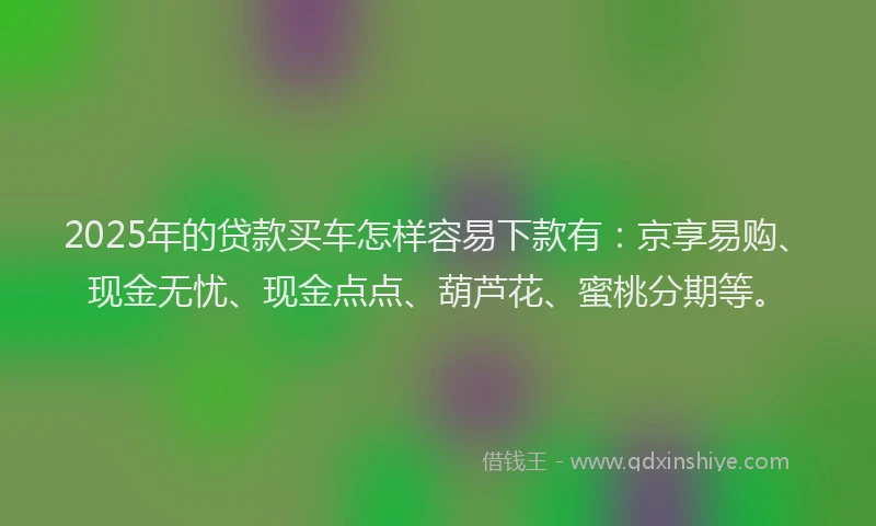 2025年的贷款买车怎样容易下款有：京享易购、现金无忧、现金点点、葫芦花、蜜桃分期等。