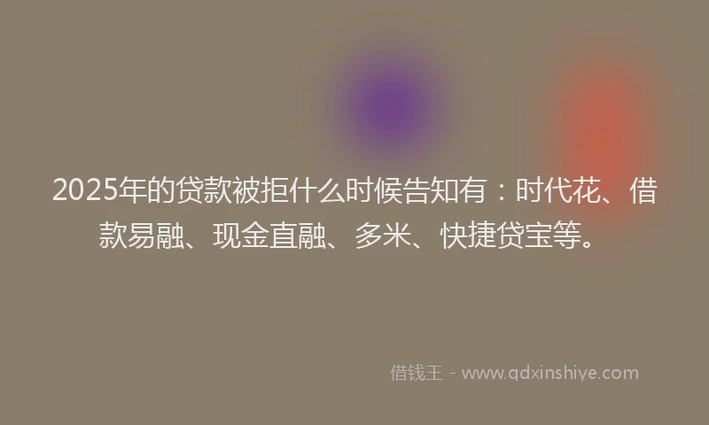 2025年的贷款被拒什么时候告知有：时代花、借款易融、现金直融、多米、快捷贷宝等。