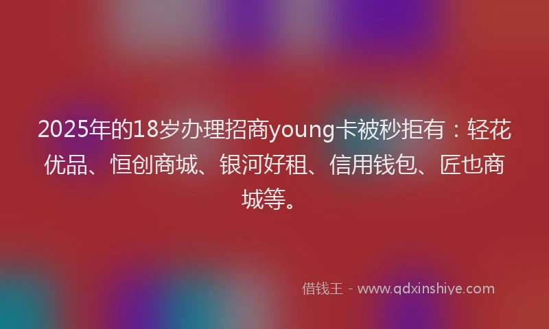 2025年的18岁办理招商young卡被秒拒有：轻花优品、恒创商城、银河好租、信用钱包、匠也商城等。