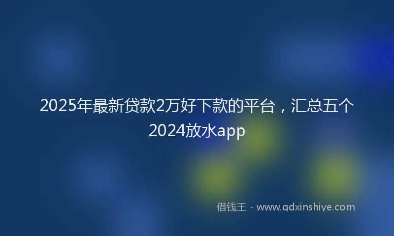 2025年最新贷款2万好下款的平台，汇总五个2024放水app